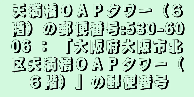 天満橋ＯＡＰタワー（６階）の郵便番号:530-6006 ： 「大阪府大阪市北区天満橋ＯＡＰタワー（６階）」の郵便番号
