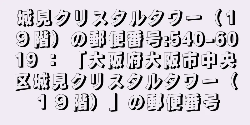 城見クリスタルタワー（１９階）の郵便番号:540-6019 ： 「大阪府大阪市中央区城見クリスタルタワー（１９階）」の郵便番号