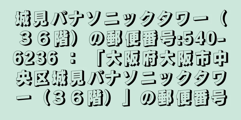 城見パナソニックタワー（３６階）の郵便番号:540-6236 ： 「大阪府大阪市中央区城見パナソニックタワー（３６階）」の郵便番号