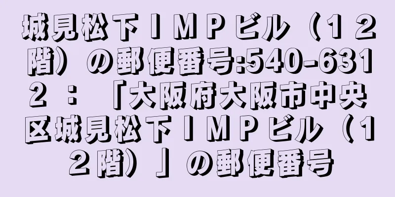 城見松下ＩＭＰビル（１２階）の郵便番号:540-6312 ： 「大阪府大阪市中央区城見松下ＩＭＰビル（１２階）」の郵便番号