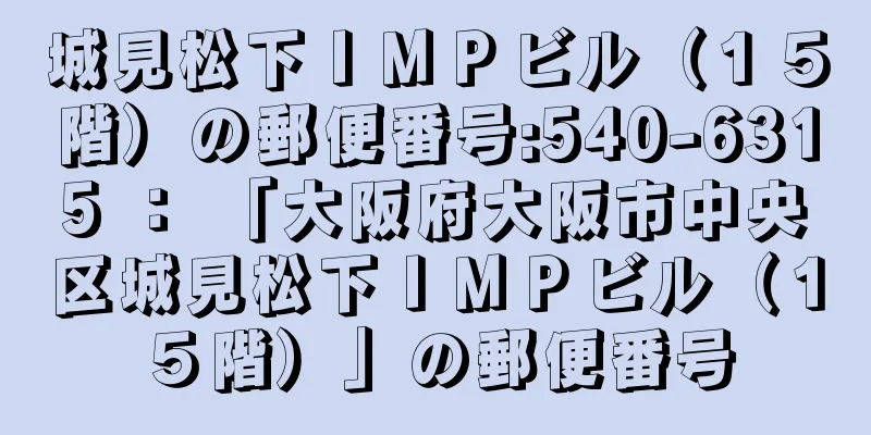 城見松下ＩＭＰビル（１５階）の郵便番号:540-6315 ： 「大阪府大阪市中央区城見松下ＩＭＰビル（１５階）」の郵便番号