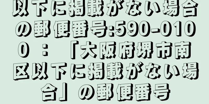 以下に掲載がない場合の郵便番号:590-0100 ： 「大阪府堺市南区以下に掲載がない場合」の郵便番号