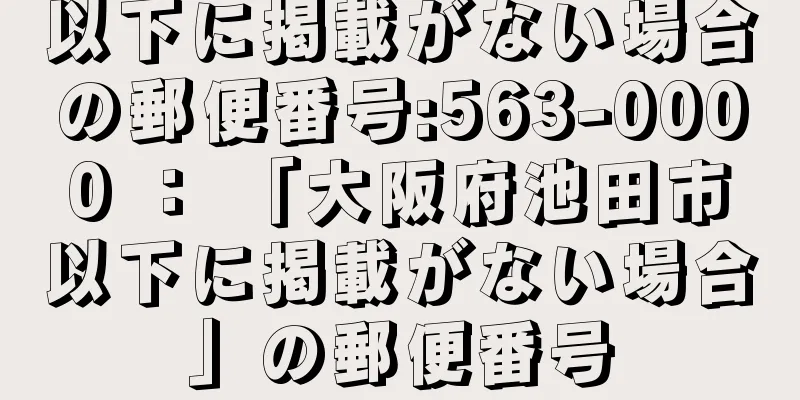 以下に掲載がない場合の郵便番号:563-0000 ： 「大阪府池田市以下に掲載がない場合」の郵便番号
