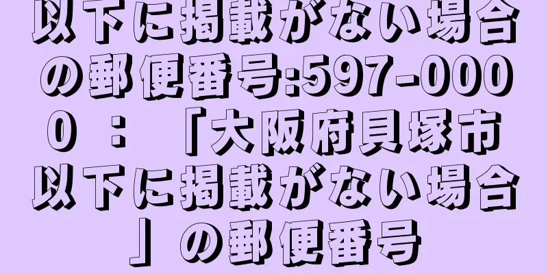 以下に掲載がない場合の郵便番号:597-0000 ： 「大阪府貝塚市以下に掲載がない場合」の郵便番号