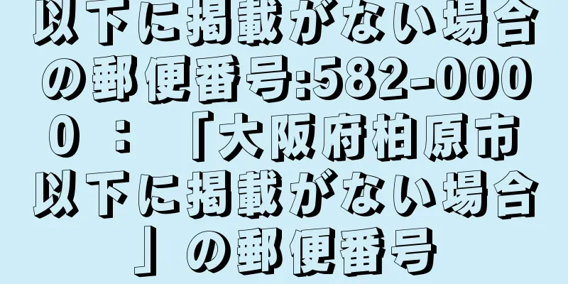 以下に掲載がない場合の郵便番号:582-0000 ： 「大阪府柏原市以下に掲載がない場合」の郵便番号