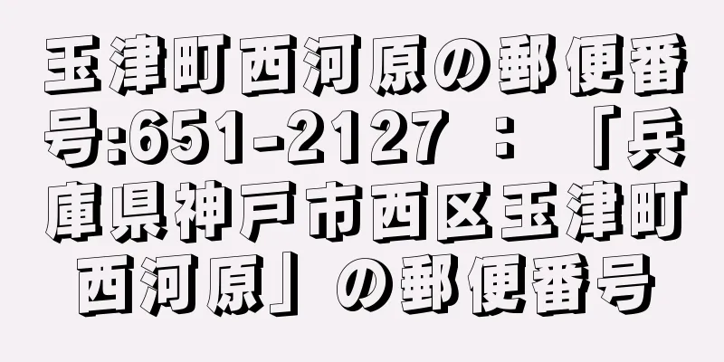 玉津町西河原の郵便番号:651-2127 ： 「兵庫県神戸市西区玉津町西河原」の郵便番号