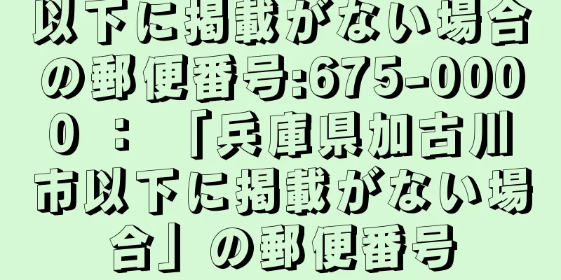 以下に掲載がない場合の郵便番号:675-0000 ： 「兵庫県加古川市以下に掲載がない場合」の郵便番号