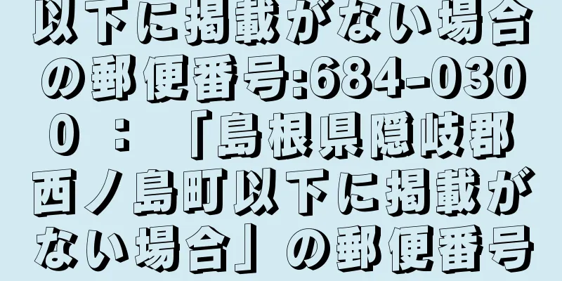 以下に掲載がない場合の郵便番号:684-0300 ： 「島根県隠岐郡西ノ島町以下に掲載がない場合」の郵便番号